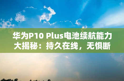 华为P10 Plus电池续航能力大揭秘：**在线，无惧断电
