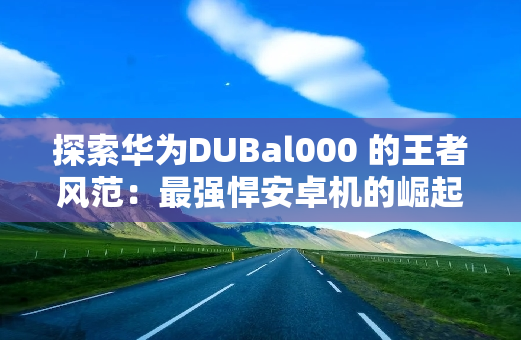 探索华为DUBal000 的王者风范：最强悍安卓机的崛起