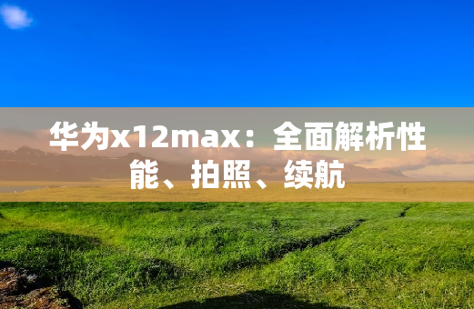 华为x12max：全面解析性能、拍照、续航